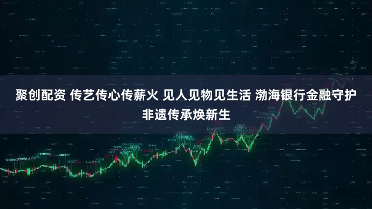 聚创配资 传艺传心传薪火 见人见物见生活 渤海银行金融守护非遗传承焕新生