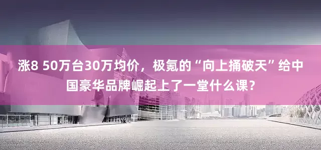 涨8 50万台30万均价，极氪的“向上捅破天”给中国豪华品牌崛起上了一堂什么课？