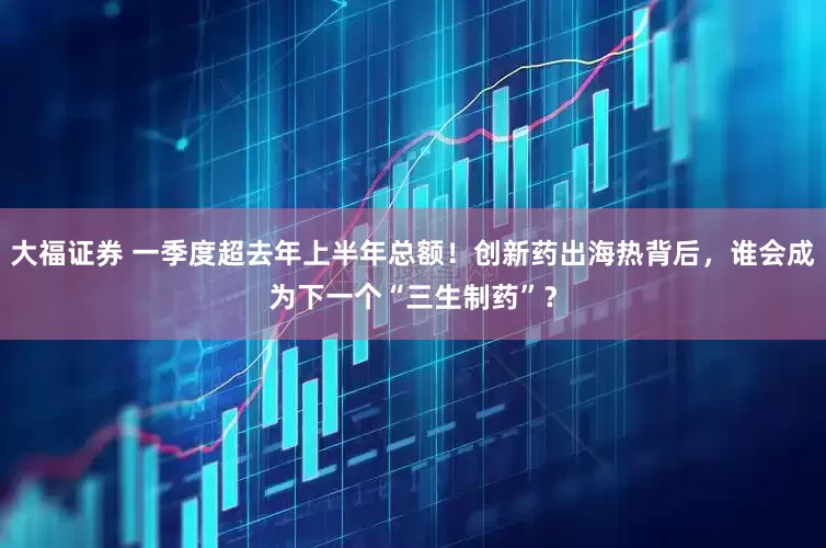 大福证券 一季度超去年上半年总额！创新药出海热背后，谁会成为下一个“三生制药”？