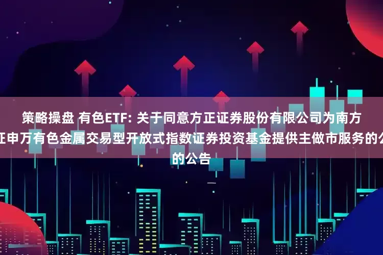 策略操盘 有色ETF: 关于同意方正证券股份有限公司为南方中证申万有色金属交易型开放式指数证券投资基金提供主做市服务的公告