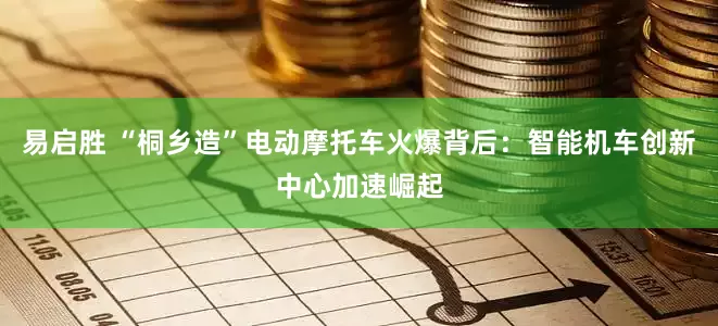 易启胜 “桐乡造”电动摩托车火爆背后：智能机车创新中心加速崛起