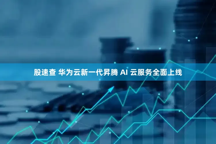 股速查 华为云新一代昇腾 AI 云服务全面上线