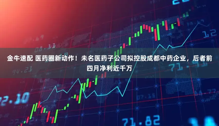 金牛速配 医药圈新动作！未名医药子公司拟控股成都中药企业，后者前四月净利近千万