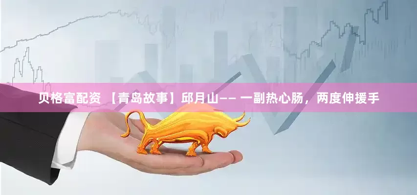 贝格富配资 【青岛故事】邱月山—— 一副热心肠，两度伸援手