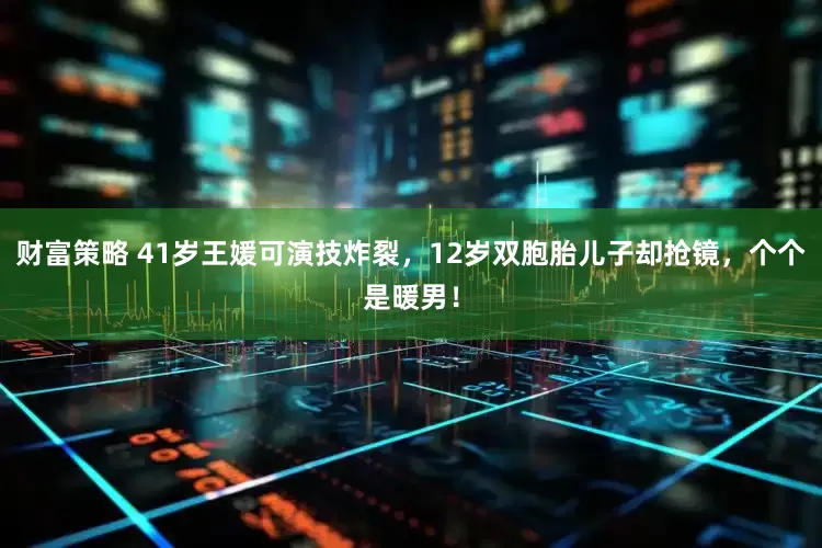 财富策略 41岁王媛可演技炸裂，12岁双胞胎儿子却抢镜，个个是暖男！