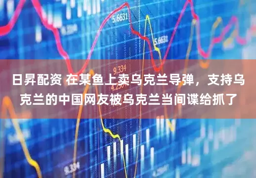 日昇配资 在某鱼上卖乌克兰导弹，支持乌克兰的中国网友被乌克兰当间谍给抓了