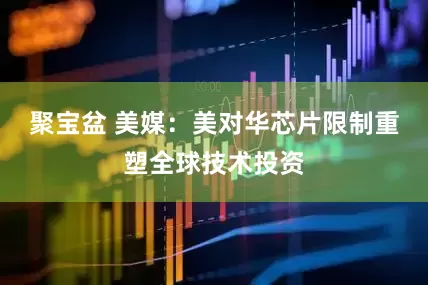 聚宝盆 美媒：美对华芯片限制重塑全球技术投资