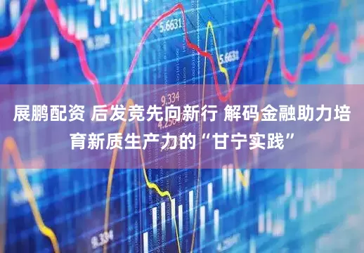 展鹏配资 后发竞先向新行 解码金融助力培育新质生产力的“甘宁实践”