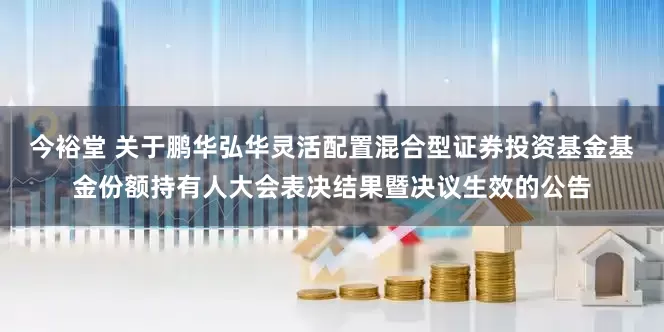 今裕堂 关于鹏华弘华灵活配置混合型证券投资基金基金份额持有人大会表决结果暨决议生效的公告
