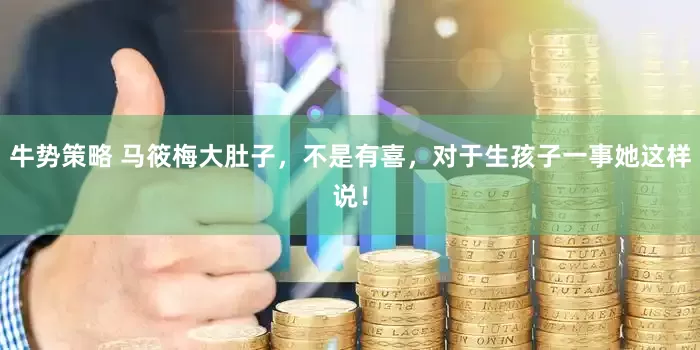 牛势策略 马筱梅大肚子，不是有喜，对于生孩子一事她这样说！