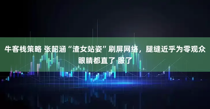 牛客栈策略 张韶涵“渣女站姿”刷屏网络，腿缝近乎为零观众眼睛都直了 服了