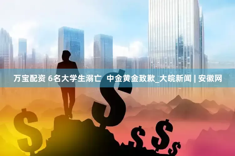 万宝配资 6名大学生溺亡  中金黄金致歉_大皖新闻 | 安徽网