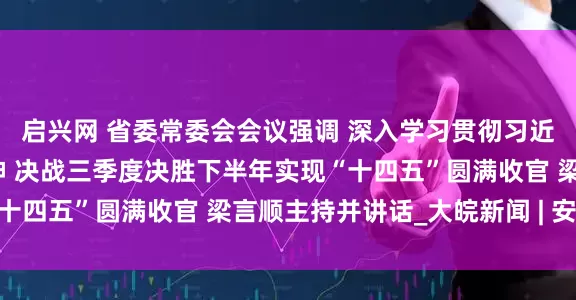 启兴网 省委常委会会议强调 深入学习贯彻习近平总书记重要讲话精神 决战三季度决胜下半年实现“十四五”圆满收官 梁言顺主持并讲话_大皖新闻 | 安徽网