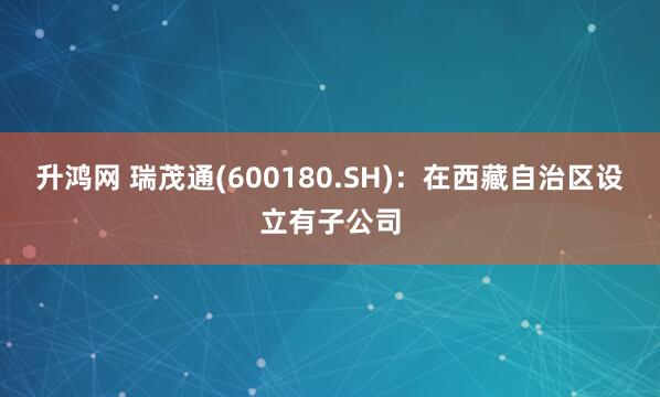 升鸿网 瑞茂通(600180.SH)：在西藏自治区设立有子公司