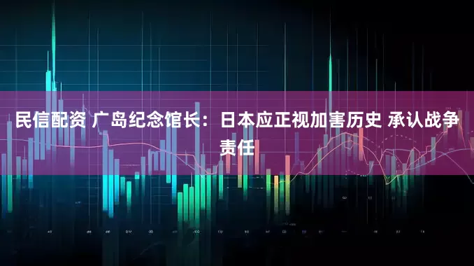 民信配资 广岛纪念馆长：日本应正视加害历史 承认战争责任