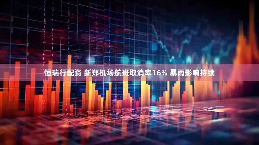 恒瑞行配资 新郑机场航班取消率16% 暴雨影响持续