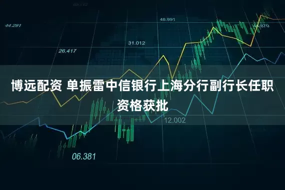 博远配资 单振雷中信银行上海分行副行长任职资格获批
