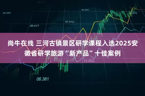 尚牛在线 三河古镇景区研学课程入选2025安徽省研学旅游“新产品”十佳案例