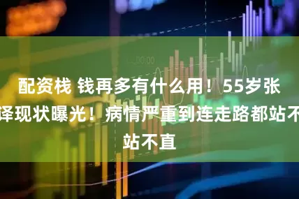 配资栈 钱再多有什么用！55岁张嘉译现状曝光！病情严重到连走路都站不直