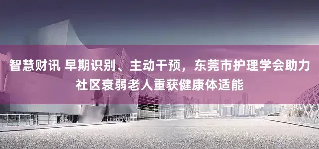 智慧财讯 早期识别、主动干预，东莞市护理学会助力社区衰弱老人重获健康体适能