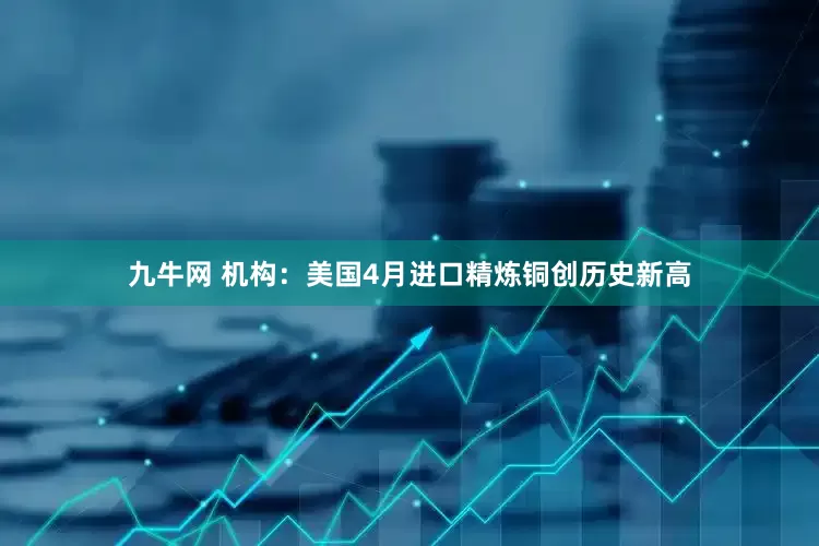 九牛网 机构：美国4月进口精炼铜创历史新高