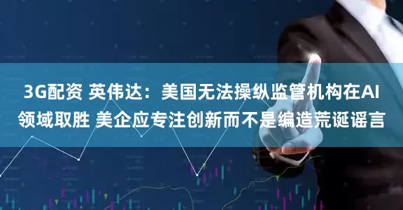 3G配资 英伟达：美国无法操纵监管机构在AI领域取胜 美企应专注创新而不是编造荒诞谣言