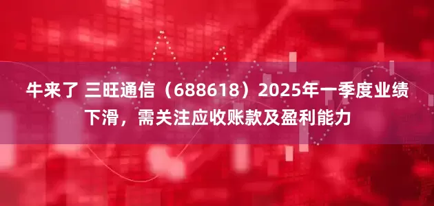 牛来了 三旺通信(688618)2025年一季度业绩下滑,需关注应收账款及盈利能力