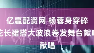 亿赢配资网 杨蓉身穿碎花长裙搭大波浪卷发舞台献唱
