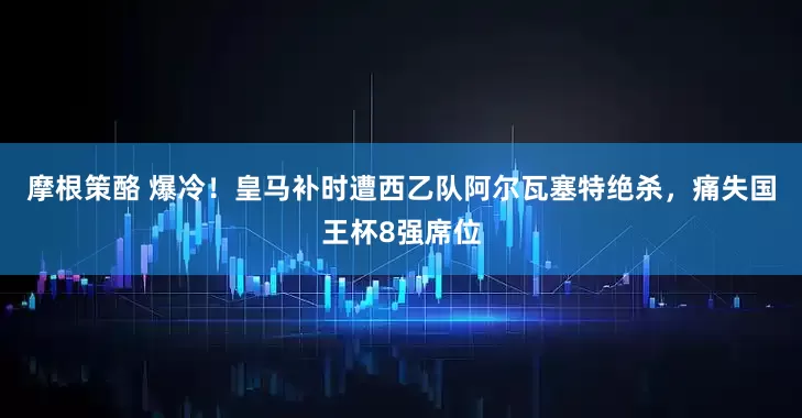 摩根策酪 爆冷！皇马补时遭西乙队阿尔瓦塞特绝杀，痛失国王杯8强席位