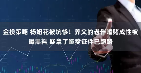 金投策略 杨妞花被坑惨！养父的老伴嗜赌成性被曝黑料 疑拿了哑爹证件已跑路