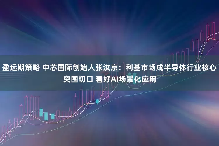 盈远期策略 中芯国际创始人张汝京：利基市场成半导体行业核心突围切口 看好AI场景化应用