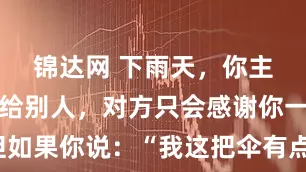 锦达网 下雨天,你主动把伞借给别人,对方只会感谢你一次。但如果你说:“我这把伞有点小,咱俩一起撑吧。”他会记住你的好很久