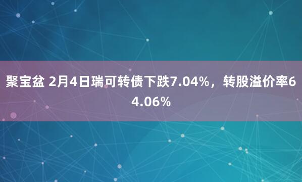 聚宝盆 2月4日瑞可转债下跌7.04%，转股溢价率64.06%